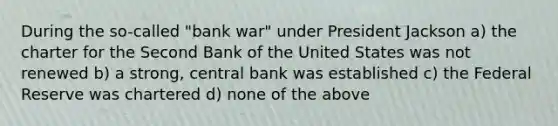 During the so-called "bank war" under President Jackson a) the charter for the Second Bank of the United States was not renewed b) a strong, central bank was established c) the Federal Reserve was chartered d) none of the above