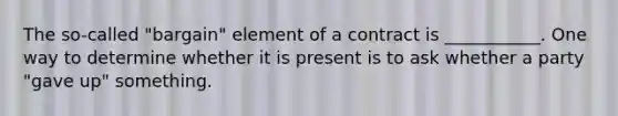 The so-called "bargain" element of a contract is ___________. One way to determine whether it is present is to ask whether a party "gave up" something.