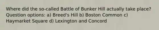 Where did the so-called Battle of Bunker Hill actually take place? Question options: a) Breed's Hill b) Boston Common c) Haymarket Square d) Lexington and Concord