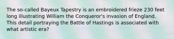 The so-called Bayeux Tapestry is an embroidered frieze 230 feet long illustrating William the Conqueror's invasion of England. This detail portraying the Battle of Hastings is associated with what artistic era?