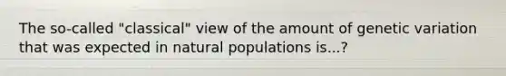 The so-called "classical" view of the amount of genetic variation that was expected in natural populations is...?