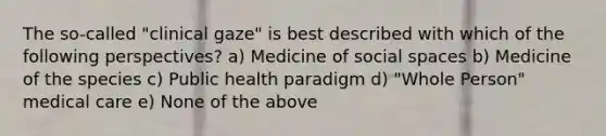 The so-called "clinical gaze" is best described with which of the following perspectives? a) Medicine of social spaces b) Medicine of the species c) Public health paradigm d) "Whole Person" medical care e) None of the above