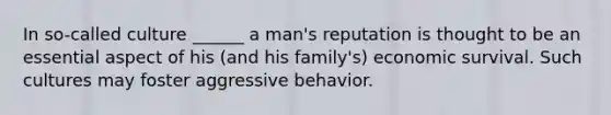 In so-called culture ______ a man's reputation is thought to be an essential aspect of his (and his family's) economic survival. Such cultures may foster aggressive behavior.