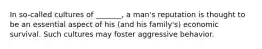 In so-called cultures of _______, a man's reputation is thought to be an essential aspect of his (and his family's) economic survival. Such cultures may foster aggressive behavior.