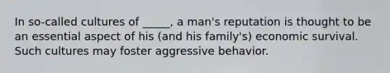 In so-called cultures of _____, a man's reputation is thought to be an essential aspect of his (and his family's) economic survival. Such cultures may foster aggressive behavior.