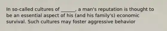 In so-called cultures of ______, a man's reputation is thought to be an essential aspect of his (and his family's) economic survival. Such cultures may foster aggressive behavior