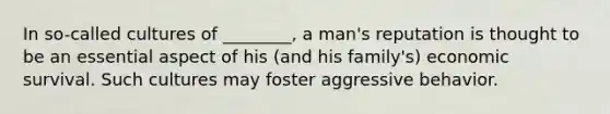 In so-called cultures of ________, a man's reputation is thought to be an essential aspect of his (and his family's) economic survival. Such cultures may foster aggressive behavior.