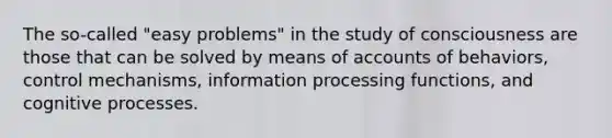 The so-called "easy problems" in the study of consciousness are those that can be solved by means of accounts of behaviors, control mechanisms, information processing functions, and cognitive processes.