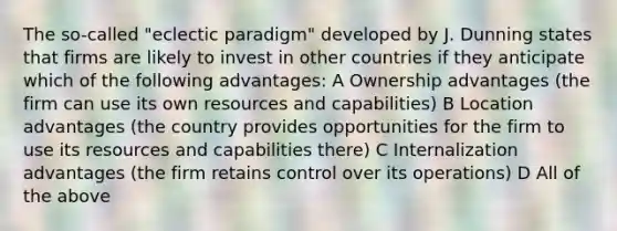 The so-called "eclectic paradigm" developed by J. Dunning states that firms are likely to invest in other countries if they anticipate which of the following advantages: A Ownership advantages (the firm can use its own resources and capabilities) B Location advantages (the country provides opportunities for the firm to use its resources and capabilities there) C Internalization advantages (the firm retains control over its operations) D All of the above