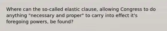 Where can the so-called elastic clause, allowing Congress to do anything "necessary and proper" to carry into effect it's foregoing powers, be found?