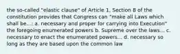 the so-called "elastic clause" of Article 1, Section 8 of the constitution provides that Congress can "make all Laws which shall be...: a. necessary and proper for carrying into Execution" the foregoing enumerated powers b. Supreme over the laws... c. necessary to enact the enumerated powers... d. necessary so long as they are based upon the common law