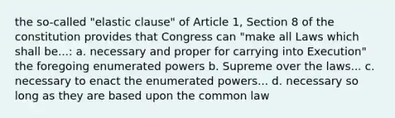 the so-called "elastic clause" of Article 1, Section 8 of the constitution provides that Congress can "make all Laws which shall be...: a. necessary and proper for carrying into Execution" the foregoing enumerated powers b. Supreme over the laws... c. necessary to enact the enumerated powers... d. necessary so long as they are based upon the common law