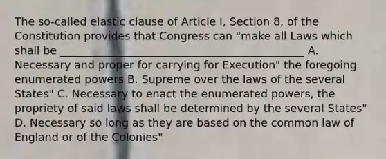 The so-called elastic clause of Article I, Section 8, of the Constitution provides that Congress can "make all Laws which shall be _____________________________________________ A. Necessary and proper for carrying for Execution" the foregoing enumerated powers B. Supreme over the laws of the several States" C. Necessary to enact the enumerated powers, the propriety of said laws shall be determined by the several States" D. Necessary so long as they are based on the common law of England or of the Colonies"