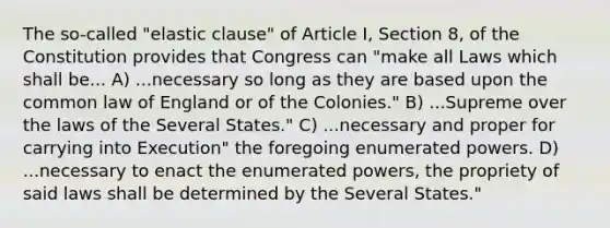 The so-called "elastic clause" of Article I, Section 8, of the Constitution provides that Congress can "make all Laws which shall be... A) ...necessary so long as they are based upon the common law of England or of the Colonies." B) ...Supreme over the laws of the Several States." C) ...necessary and proper for carrying into Execution" the foregoing enumerated powers. D) ...necessary to enact the enumerated powers, the propriety of said laws shall be determined by the Several States."