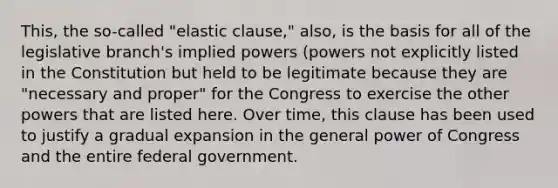 This, the so-called "elastic clause," also, is the basis for all of the legislative branch's implied powers (powers not explicitly listed in the Constitution but held to be legitimate because they are "necessary and proper" for the Congress to exercise the other powers that are listed here. Over time, this clause has been used to justify a gradual expansion in the general power of Congress and the entire federal government.