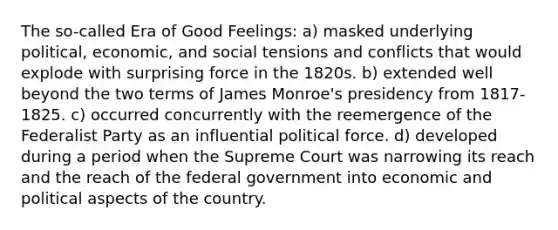 The so-called Era of Good Feelings: a) masked underlying political, economic, and social tensions and conflicts that would explode with surprising force in the 1820s. b) extended well beyond the two terms of James Monroe's presidency from 1817-1825. c) occurred concurrently with the reemergence of the Federalist Party as an influential political force. d) developed during a period when the Supreme Court was narrowing its reach and the reach of the federal government into economic and political aspects of the country.