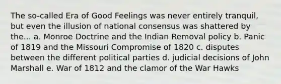 The so-called Era of Good Feelings was never entirely tranquil, but even the illusion of national consensus was shattered by the... a. Monroe Doctrine and the Indian Removal policy b. Panic of 1819 and the Missouri Compromise of 1820 c. disputes between the different political parties d. judicial decisions of John Marshall e. War of 1812 and the clamor of the War Hawks