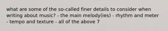 what are some of the so-called finer details to consider when writing about music? - the main melody(ies) - rhythm and meter - tempo and texture - all of the above 7