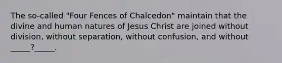 The so-called "Four Fences of Chalcedon" maintain that the divine and human natures of Jesus Christ are joined without division, without separation, without confusion, and without _____?_____.