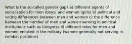 What is the so-called gender gap? a) different agents of socialization for men (boys) and women (girls) b) political and voting differences between men and women c) the difference between the number of men and women serving in political institutions such as Congress d) different roles for men and women enlisted in the military (women generally not serving in combat positions)