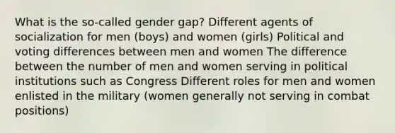 What is the so-called gender gap? Different agents of socialization for men (boys) and women (girls) Political and voting differences between men and women The difference between the number of men and women serving in political institutions such as Congress Different roles for men and women enlisted in the military (women generally not serving in combat positions)