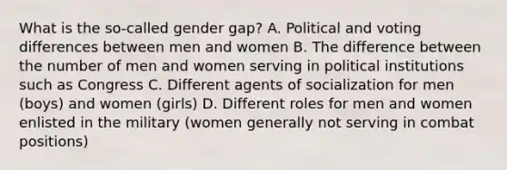 What is the so-called gender gap? A. Political and voting differences between men and women B. The difference between the number of men and women serving in political institutions such as Congress C. Different agents of socialization for men (boys) and women (girls) D. Different roles for men and women enlisted in the military (women generally not serving in combat positions)