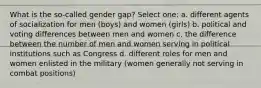 What is the so-called gender gap? Select one: a. different agents of socialization for men (boys) and women (girls) b. political and voting differences between men and women c. the difference between the number of men and women serving in political institutions such as Congress d. different roles for men and women enlisted in the military (women generally not serving in combat positions)