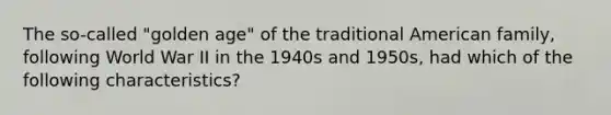 The so-called "golden age" of the traditional American family, following World War II in the 1940s and 1950s, had which of the following characteristics?