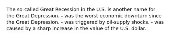 The so-called Great Recession in the U.S. is another name for - the Great Depression. - was the worst economic downturn since the Great Depression. - was triggered by oil-supply shocks. - was caused by a sharp increase in the value of the U.S. dollar.