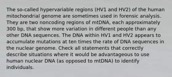 The so-called hypervariable regions (HV1 and HV2) of the human mitochondrial genome are sometimes used in forensic analysis. They are two noncoding regions of mtDNA, each approximately 300 bp, that show more variation in different people than any other DNA sequences. The DNA within HV1 and HV2 appears to accumulate mutations at ten times the rate of DNA sequences in the nuclear genome. Check all statements that correctly describe situations where it would be advantageous to use human nuclear DNA (as opposed to mtDNA) to identify individuals.