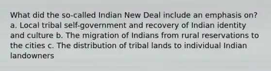 What did the so-called Indian New Deal include an emphasis on? a. Local tribal self-government and recovery of Indian identity and culture b. The migration of Indians from rural reservations to the cities c. The distribution of tribal lands to individual Indian landowners