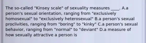 The so-called "Kinsey scale" of sexuality measures ____. A.a person's sexual orientation, ranging from "exclusively homosexual" to "exclusively heterosexual" B.a person's sexual proclivities, ranging from "boring" to "kinky" C.a person's sexual behavior, ranging from "normal" to "deviant" D.a measure of how sexually attractive a person is