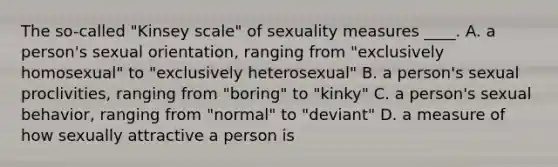 The so-called "Kinsey scale" of sexuality measures ____. A. a person's sexual orientation, ranging from "exclusively homosexual" to "exclusively heterosexual" B. a person's sexual proclivities, ranging from "boring" to "kinky" C. a person's sexual behavior, ranging from "normal" to "deviant" D. a measure of how sexually attractive a person is