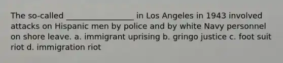 The so-called _________________ in Los Angeles in 1943 involved attacks on Hispanic men by police and by white Navy personnel on shore leave. a. immigrant uprising b. gringo justice c. foot suit riot d. immigration riot