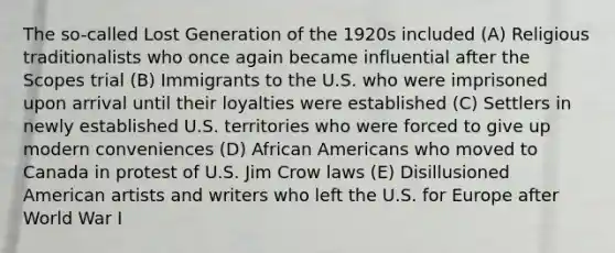 The so-called Lost Generation of the 1920s included (A) Religious traditionalists who once again became influential after the Scopes trial (B) Immigrants to the U.S. who were imprisoned upon arrival until their loyalties were established (C) Settlers in newly established U.S. territories who were forced to give up modern conveniences (D) African Americans who moved to Canada in protest of U.S. Jim Crow laws (E) Disillusioned American artists and writers who left the U.S. for Europe after World War I