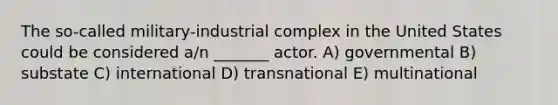 The so-called military-industrial complex in the United States could be considered a/n _______ actor. A) governmental B) substate C) international D) transnational E) multinational