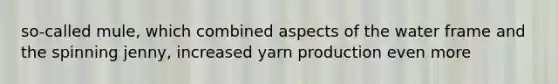 so-called mule, which combined aspects of the water frame and the spinning jenny, increased yarn production even more