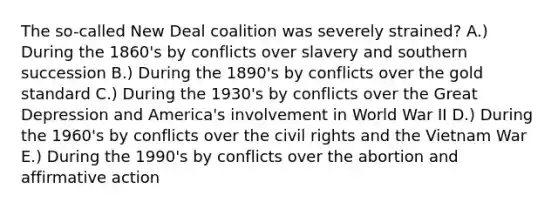 The so-called New Deal coalition was severely strained? A.) During the 1860's by conflicts over slavery and southern succession B.) During the 1890's by conflicts over the gold standard C.) During the 1930's by conflicts over the Great Depression and America's involvement in World War II D.) During the 1960's by conflicts over the civil rights and the Vietnam War E.) During the 1990's by conflicts over the abortion and affirmative action