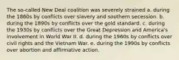 The so-called New Deal coalition was severely strained a. during the 1860s by conflicts over slavery and southern secession. b. during the 1890s by conflicts over the gold standard. c. during the 1930s by conflicts over the Great Depression and America's involvement in World War II. d. during the 1960s by conflicts over civil rights and the Vietnam War. e. during the 1990s by conflicts over abortion and affirmative action.