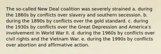 The so-called New Deal coalition was severely strained a. during the 1860s by conflicts over slavery and southern secession. b. during the 1890s by conflicts over the gold standard. c. during the 1930s by conflicts over the Great Depression and America's involvement in World War II. d. during the 1960s by conflicts over civil rights and the Vietnam War. e. during the 1990s by conflicts over abortion and affirmative action.