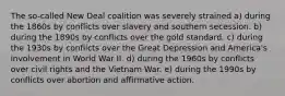 The so-called New Deal coalition was severely strained a) during the 1860s by conflicts over slavery and southern secession. b) during the 1890s by conflicts over the gold standard. c) during the 1930s by conflicts over the Great Depression and America's involvement in World War II. d) during the 1960s by conflicts over civil rights and the Vietnam War. e) during the 1990s by conflicts over abortion and affirmative action.