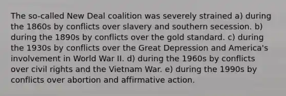 The so-called New Deal coalition was severely strained a) during the 1860s by conflicts over slavery and southern secession. b) during the 1890s by conflicts over the gold standard. c) during the 1930s by conflicts over the Great Depression and America's involvement in World War II. d) during the 1960s by conflicts over civil rights and the Vietnam War. e) during the 1990s by conflicts over abortion and affirmative action.