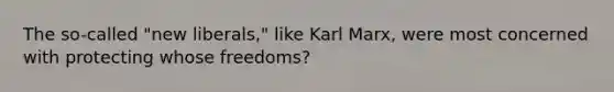 The so-called "new liberals," like Karl Marx, were most concerned with protecting whose freedoms?