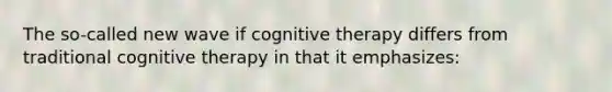 The so-called new wave if cognitive therapy differs from traditional cognitive therapy in that it emphasizes: