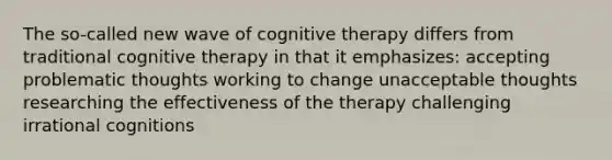 The so-called new wave of cognitive therapy differs from traditional cognitive therapy in that it emphasizes: accepting problematic thoughts working to change unacceptable thoughts researching the effectiveness of the therapy challenging irrational cognitions