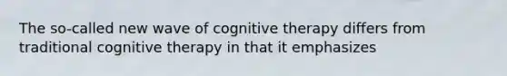 The so-called new wave of cognitive therapy differs from traditional cognitive therapy in that it emphasizes