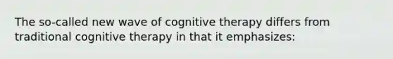 The so-called new wave of cognitive therapy differs from traditional cognitive therapy in that it emphasizes: