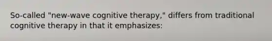 So-called "new-wave cognitive therapy," differs from traditional cognitive therapy in that it emphasizes: