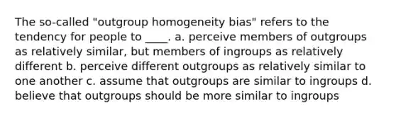 The so-called "outgroup homogeneity bias" refers to the tendency for people to ____.​ a. ​perceive members of outgroups as relatively similar, but members of ingroups as relatively different b. ​perceive different outgroups as relatively similar to one another c. ​assume that outgroups are similar to ingroups d. ​believe that outgroups should be more similar to ingroups