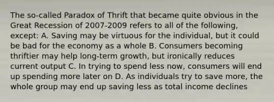 The so-called Paradox of Thrift that became quite obvious in the Great Recession of 2007-2009 refers to all of the following, except: A. Saving may be virtuous for the individual, but it could be bad for the economy as a whole B. Consumers becoming thriftier may help long-term growth, but ironically reduces current output C. In trying to spend less now, consumers will end up spending more later on D. As individuals try to save more, the whole group may end up saving less as total income declines